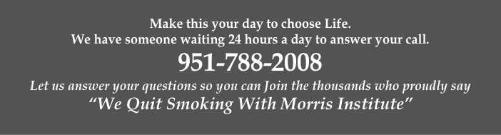 
Make this your day to choose Life. 
We have someone waiting 24 hours a day to answer your call. 
951-788-2008
Let us answer your questions so you can Join the thousands who proudly say 
“We Quit Smoking With Morris Institute”
